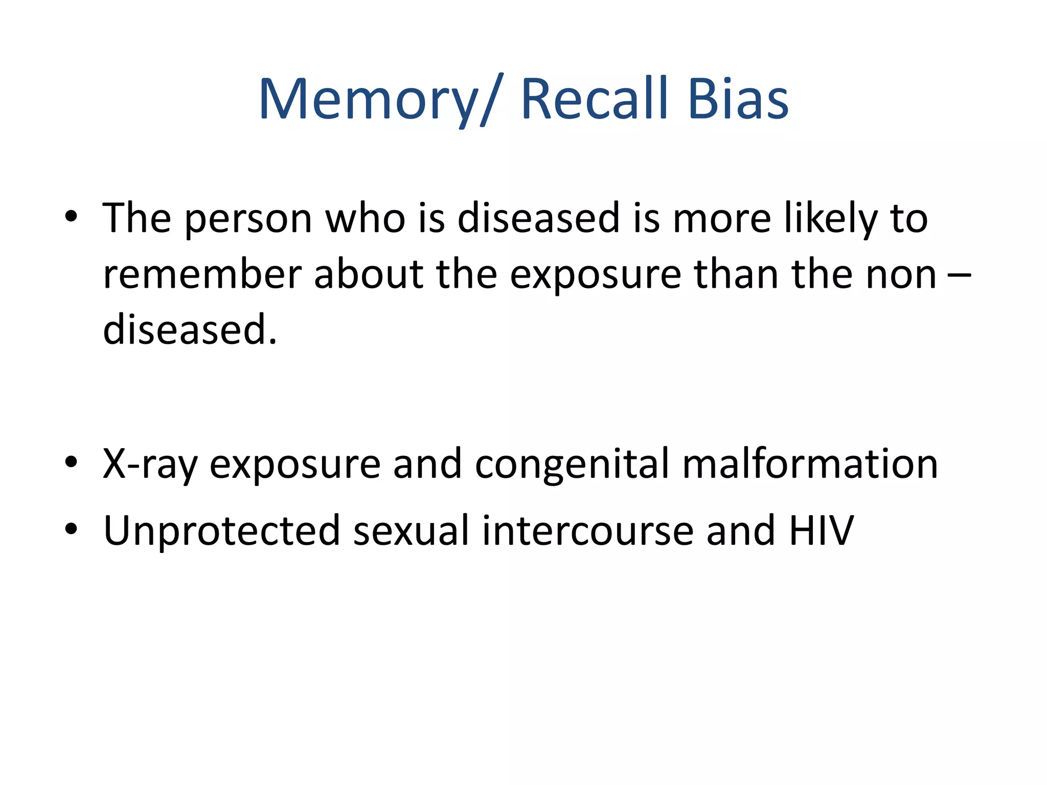 Memory/ Recall Bias
• The person who is diseased is more likely to
remember about the exposure than the non –
diseased.
• X-ray exposure and congenital malformation
• Unprotected sexual intercourse and HIV
 