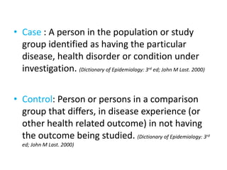 • Case : A person in the population or study
group identified as having the particular
disease, health disorder or condition under
investigation. (Dictionary of Epidemiology: 3rd ed; John M Last. 2000)
• Control: Person or persons in a comparison
group that differs, in disease experience (or
other health related outcome) in not having
the outcome being studied. (Dictionary of Epidemiology: 3rd
ed; John M Last. 2000)
 