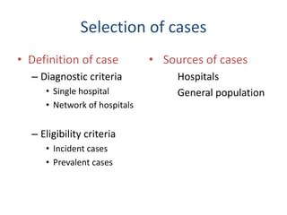 Selection of cases
• Definition of case
– Diagnostic criteria
• Single hospital
• Network of hospitals
– Eligibility criteria
• Incident cases
• Prevalent cases
• Sources of cases
Hospitals
General population
 