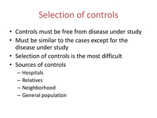 Selection of controls
• Controls must be free from disease under study
• Must be similar to the cases except for the
disease under study
• Selection of controls is the most difficult
• Sources of controls
– Hospitals
– Relatives
– Neighborhood
– General population
 