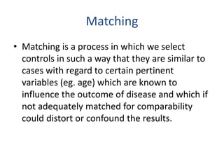 Matching
• Matching is a process in which we select
controls in such a way that they are similar to
cases with regard to certain pertinent
variables (eg. age) which are known to
influence the outcome of disease and which if
not adequately matched for comparability
could distort or confound the results.
 