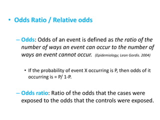 • Odds Ratio / Relative odds
– Odds: Odds of an event is defined as the ratio of the
number of ways an event can occur to the number of
ways an event cannot occur. (Epidemiology; Leon Gordis. 2004)
• If the probability of event X occurring is P, then odds of it
occurring is = P/ 1-P.
– Odds ratio: Ratio of the odds that the cases were
exposed to the odds that the controls were exposed.
 