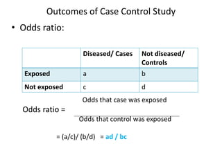 • Odds ratio:
Odds that case was exposed
Odds ratio =
Odds that control was exposed
= (a/c)/ (b/d) = ad / bc
Outcomes of Case Control Study
Diseased/ Cases Not diseased/
Controls
Exposed a b
Not exposed c d
 