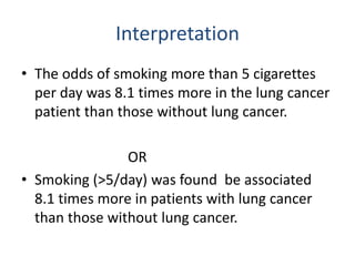 Interpretation
• The odds of smoking more than 5 cigarettes
per day was 8.1 times more in the lung cancer
patient than those without lung cancer.
OR
• Smoking (>5/day) was found be associated
8.1 times more in patients with lung cancer
than those without lung cancer.
 