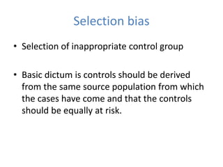 Selection bias
• Selection of inappropriate control group
• Basic dictum is controls should be derived
from the same source population from which
the cases have come and that the controls
should be equally at risk.
 