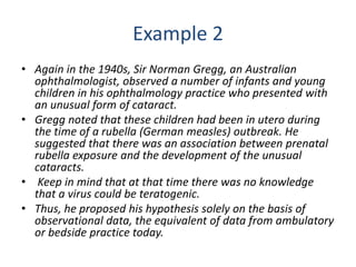 Example 2
• Again in the 1940s, Sir Norman Gregg, an Australian
ophthalmologist, observed a number of infants and young
children in his ophthalmology practice who presented with
an unusual form of cataract.
• Gregg noted that these children had been in utero during
the time of a rubella (German measles) outbreak. He
suggested that there was an association between prenatal
rubella exposure and the development of the unusual
cataracts.
• Keep in mind that at that time there was no knowledge
that a virus could be teratogenic.
• Thus, he proposed his hypothesis solely on the basis of
observational data, the equivalent of data from ambulatory
or bedside practice today.
 