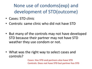 None use of condoms(exp) and
development of STD(outcome)
• Cases: STD clinic
• Controls: same clinic who did not have STD
• But many of the controls may not have developed
STD because their partner may not have STD
weather they use condom or not.
• What was the right way to select cases and
controls?
Cases: Has STD and partners also have STD
Controls: Does not have STD but partner has STD
 