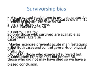 Survivorship bias
• A case control study taken to evaluate protective
effect of physical exercise on MI
• Case: Patients with MI
• Control : Healthy
• Exposure : Exercise
• But Both cases and control gave a Hx of physical
exercise
• Conclusion: Exercise does not protect MI
In reality 25% to 30% of the MI cases die in first
3 hrs and do not survive.
So only those who survived are available as
cases
.Maybe exercise prevents acute manifestations
of MI
Out of MI those who exercised survived but
those who did not may have died so we have a
biased conclusion.
 