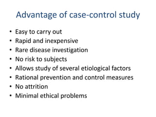 Advantage of case-control study
• Easy to carry out
• Rapid and inexpensive
• Rare disease investigation
• No risk to subjects
• Allows study of several etiological factors
• Rational prevention and control measures
• No attrition
• Minimal ethical problems
 
