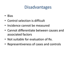 Disadvantages
• Bias
• Control selection is difficult
• Incidence cannot be measured
• Cannot differentiate between causes and
associated factors
• Not suitable for evaluation of Rx.
• Representiveness of cases and controls
 