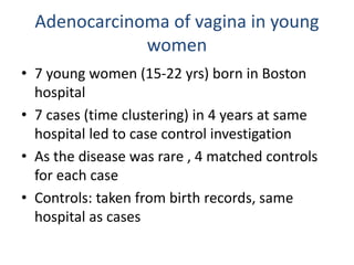 Adenocarcinoma of vagina in young
women
• 7 young women (15-22 yrs) born in Boston
hospital
• 7 cases (time clustering) in 4 years at same
hospital led to case control investigation
• As the disease was rare , 4 matched controls
for each case
• Controls: taken from birth records, same
hospital as cases
 