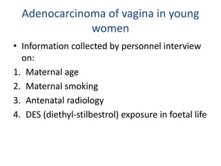 Adenocarcinoma of vagina in young
women
• Information collected by personnel interview
on:
1. Maternal age
2. Maternal smoking
3. Antenatal radiology
4. DES (diethyl-stilbestrol) exposure in foetal life
 