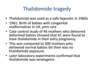 Thalidomide tragedy
• Thalidomide was used as a safe hypnotic in 1960s
• 1961: Birth of babies with congenital
malformation in UK, prev rare
• Case control study of 46 mothers who delivered
deformed babies showed that 41 were found to
have thalidomide in their ealry pregnancy.
• This was compared to 300 mothers who
delivered normal babies bit their was no
thalidomide exposure.
• Later laboratory experiments confirmed that
thalidomide was teratogenic.
 