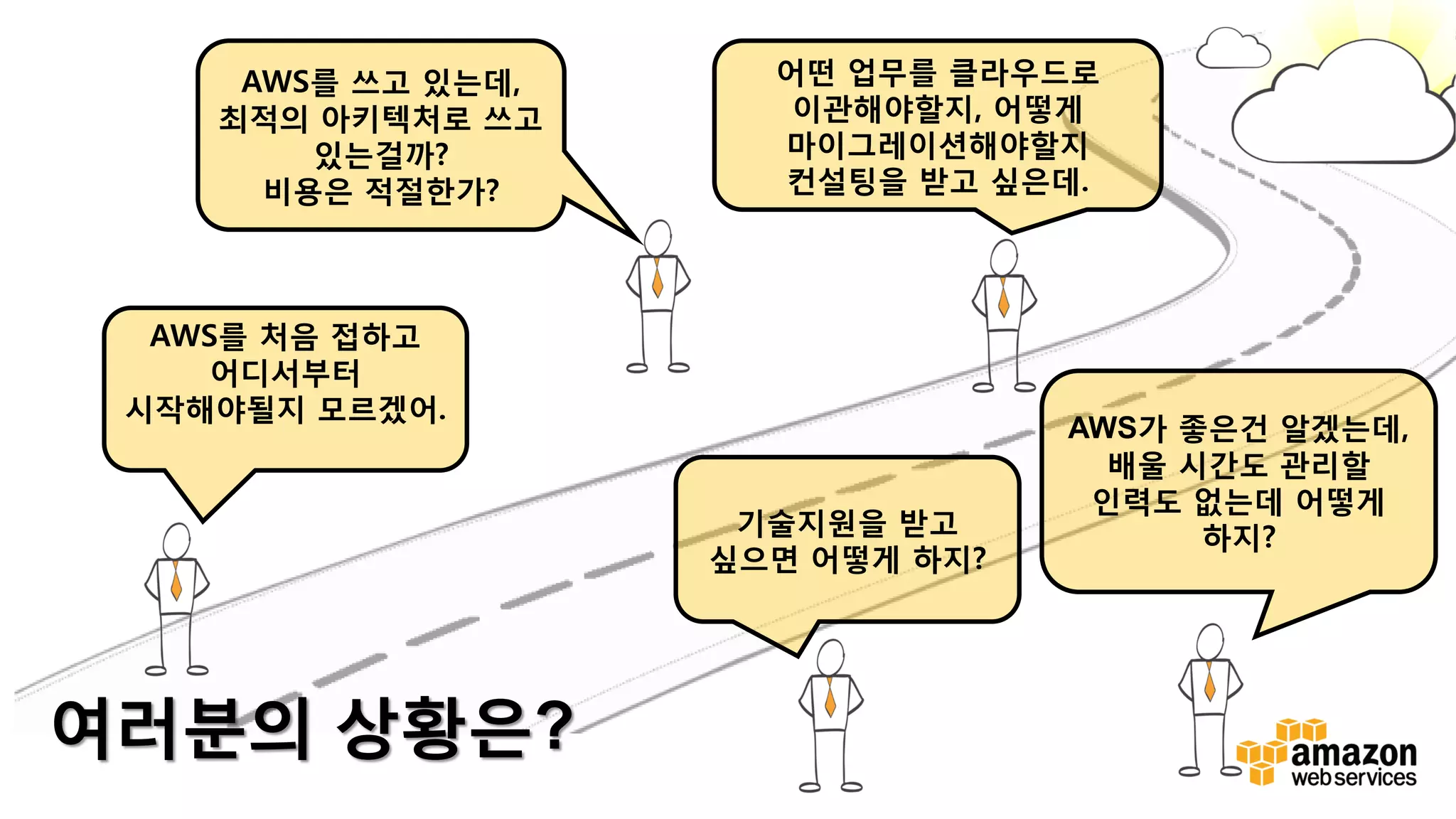 v
AWS를 처음 접하고
어디서부터
시작해야될지 모르겠어.
AWS를 쓰고 있는데,
최적의 아키텍처로 쓰고
있는걸까?
비용은 적절한가?
어떤 업무를 클라우드로
이관해야할지, 어떻게
마이그레이션해야할지
컨설팅을 받고 싶은데.
기술지원을 받고
싶으면 어떻게 하지?
AWS가 좋은건 알겠는데,
배울 시간도 관리할
인력도 없는데 어떻게
하지?
여러분의 상황은?
 