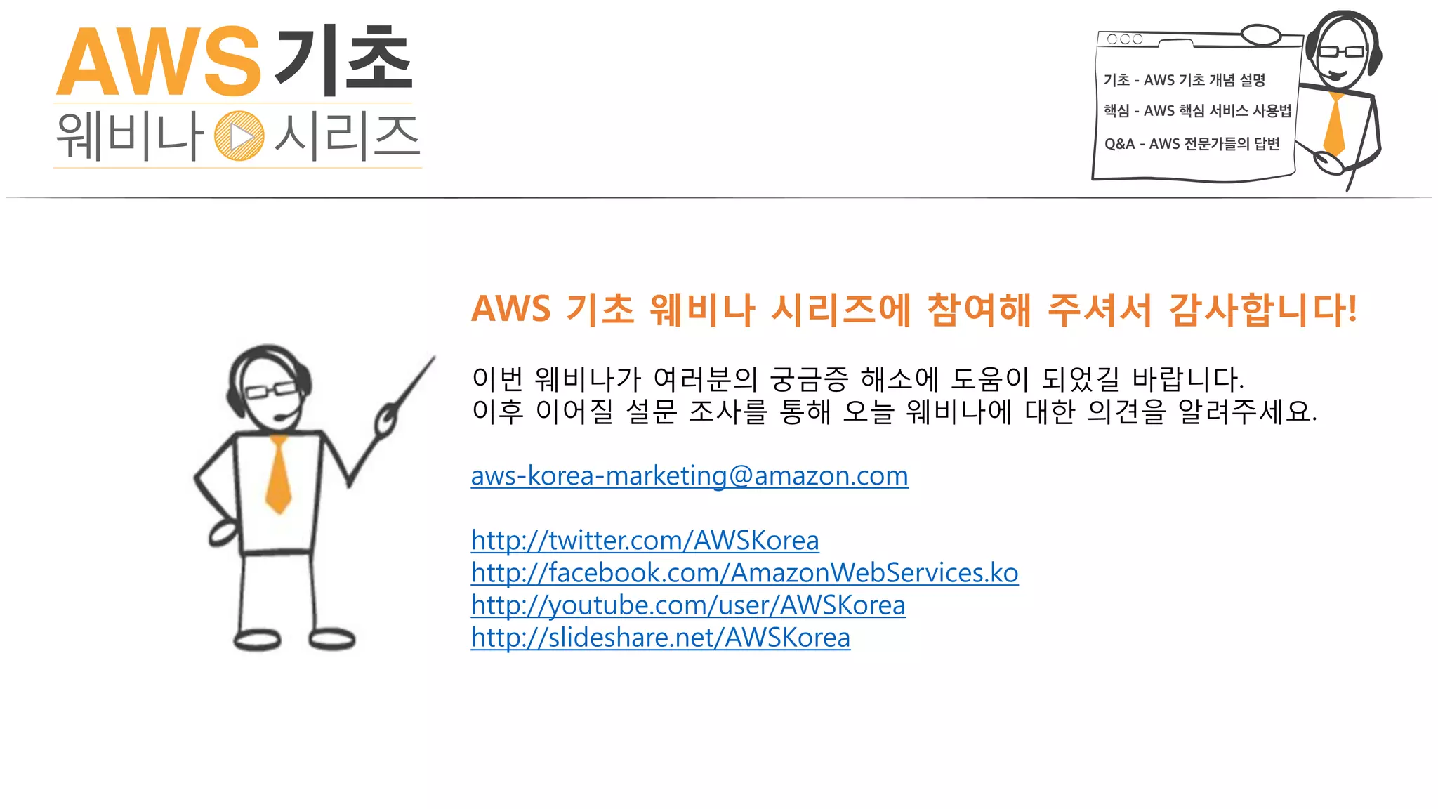 AWS 기초 웨비나 시리즈에 참여해 주셔서 감사합니다!
이번 웨비나가 여러분의 궁금증 해소에 도움이 되었길 바랍니다.
이후 이어질 설문 조사를 통해 오늘 웨비나에 대한 의견을 알려주세요.
aws-korea-marketing@amazon.com
http://twitter.com/AWSKorea
http://facebook.com/AmazonWebServices.ko
http://youtube.com/user/AWSKorea
http://slideshare.net/AWSKorea
 