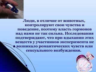 Люди, в отличие от животных,
контролируют свои чувства и
поведение, поэтому власть гормонов
над нами не так сильна. Исследования
подтверждают, что при вдыхании этих
веществ у участников эксперимента не
возникало романтических чувств или
сексуального возбуждения.
 