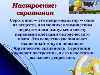 Настроение:Настроение:
серотонинсеротонин
Серотонин — это нейромедиатор — одно
из веществ, являющихся химическим
передатчиком импульсов между
нервными клетками человеческого
мозга. Это вещество увеличивает
мышечный тонус и повышает
физическую активность. Серотонин
улучшает настроение, а его недостаток
вызывает депрессию.
 