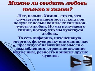 Можно ли сводить любовьМожно ли сводить любовь
только к химии?только к химии?
-- Нет, нельзя. Химия - это то, что
случается в вашем мозгу, когда он
получает целый комплекс сигналов -
чувств о любви. Но мы не думаем о
химии, потому что мы чувствуем
любовь.
То есть эйфорию, интенсивную
энергию, фокусировку внимания, нас
преследуют навязчивые мысли о
возлюбленном, страстное желание
быть с ним, ревность и многие другие
чувства.
 