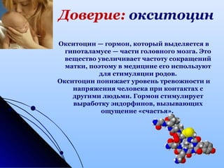 Доверие: окситоцин
Окситоцин — гормон, который выделяется в
гипоталамусе — части головного мозга. Это
вещество увеличивает частоту сокращений
матки, поэтому в медицине его используют
для стимуляции родов.
Окситоцин понижает уровень тревожности и
напряжения человека при контактах с
другими людьми. Гормон стимулирует
выработку эндорфинов, вызывающих
ощущение «счастья».
 