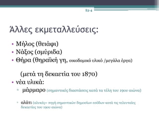Άλλες εκμεταλλεύσεις:
• Μήλος (θειάφι)
• Νάξος (σμύριδα)
• Θήρα (θηραϊκή γη, οικοδομικό υλικό /μεγάλα έργα)
(μετά τη δεκαετία του 1870)
• νέα υλικά:
▫ μάρμαρο (σημαντικές διαστάσεις κατά τα τέλη του 19ου αιώνα)
▫ αλάτι (αλυκές= πηγή σημαντικών δημοσίων εσόδων κατά τις τελευταίες
δεκαετίες του 19ου αιώνα)
§3-4
 
