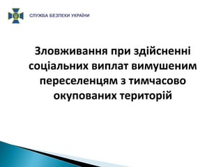 Зловживання при здійсненні
соціальних виплат вимушеним
переселенцям з тимчасово
окупованих територій
СЛУЖБА БЕЗПЕКИ УКРАЇНИ
 