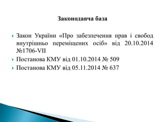 Законодавча база
 Закон України «Про забезпечення прав і свобод
внутрішньо переміщених осіб» від 20.10.2014
№1706-VII
 Постанова КМУ від 01.10.2014 № 509
 Постанова КМУ від 05.11.2014 № 637
 