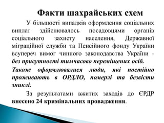 Факти шахрайських схем
У більшості випадків оформлення соціальних
виплат здійснювалось посадовцями органів
соціального захисту населення, Державної
міграційної служби та Пенсійного фонду України
всупереч вимог чинного законодавства України -
без присутності тимчасово переміщених осіб.
Також оформлювалися люди, які постійно
проживають в ОРДЛО, померлі та безвісти
зниклі.
За результатами вжитих заходів до ЄРДР
внесено 24 кримінальних провадження.
 