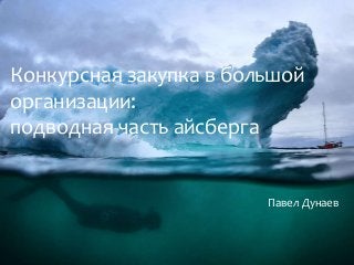 Конкурсная закупка в большой
организации:
подводная часть айсберга
Павел Дунаев
 
