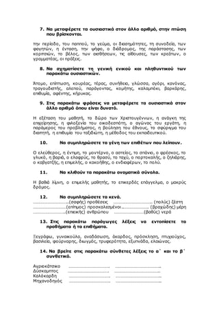 7. Να μεταφέρετε τα ουσιαστικά στον άλλο αριθμό, στην πτώση
που βρίσκονται.
την περίοδο, του παππού, το γεύμα, οι διασημότητες, τη συνοδεία, των
φαγητών, η ένταση, την ψήφο, ο διάδρομος, της παράστασης, των
κοριτσιών, το βέλος, των αισθήσεων, τις αίθουσες, των κρεάτων, ο
γραμματέας, οι πράξεις.
8. Να σχηματίσετε τη γενική ενικού και πληθυντικού των
παρακάτω ουσιαστικών.
Άτομο, επίπτωση, κουρέας, τέρας, συνήθεια, γλώσσα, αγόρι, κανόνας,
τραγουδιστής, αλεπού, παράγοντας, κομήτης, καλαμπόκι, βαρκάρης,
επιθυμία, αφέντης, κήρυκας.
9. Στις παρακάτω φράσεις να μεταφέρετε τα ουσιαστικά στον
άλλο αριθμό όπου είναι δυνατό.
Η εξέταση του μαθητή, το δώρο των Χριστουγέννων, η ανάγκη της
επιχείρησης, η φιλοξενία του οικοδεσπότη, ο αγώνας του εργάτη, η
παράμερος του προβλήματος, η βούληση του έθνους, το σφύριγμα του
διαιτητή, η επιθυμία του ταξιδιώτη, η μέθοδος του εκπαιδευτικού.
10. Να συμπληρώσετε τα γένη των επιθέτων που λείπουν.
Ο ελεύθερος, η έντιμη, το μοντέρνο, ο αστείος, το σπάνιο, ο φρέσκος, το
γλυκό, η βαριά, ο ελαφρύς, το θρασύ, το ταχύ, ο πορτοκαλής, ο ζηλιάρης,
ο καβγατζής, η επιμελής, ο κακοήθης, ο ενδιαφέρων, το πολύ.
11. Να κλιθούν τα παρακάτω ονοματικά σύνολα.
Η βαθιά λίμνη, ο επιμελής μαθητής, το επικερδές επάγγελμα, ο μακρύς
δρόμος.
12. Να συμπληρώσετε τα κενά.
…………………………..(σαφής) προθέσεις …………………………….. (πολύς) ζέστη
…………………………(επίτιμος) προσκαλεσμένοι..…………………. (βραχώδης) μέρη
………………………..(επιεικής) ανθρώπου ………………………(βαθύς) νερά
13. Στις παρακάτω παράγωγες λέξεις να εντοπίσετε τα
προθήματα ή τα επιθήματα.
Ξεγράφω, γυναικούλα, αναδάσωση, άκαρδος, πρόσκληση, πτυχιούχος,
βασιλεία, φούρναρης, διωγμός, τρυφερότητα, εξυπνάδα, ελαιώνας.
14. Να βρείτε στις παρακάτω σύνθετες λέξεις το α΄ και το β΄
συνθετικό.
Αγριοκάτσικο ………………………………. …………………………………..
Δύσκαμπτος ………………………………. …………………………………..
Καλόκαρδη ………………………………. …………………………………..
Μηχανοδηγός ………………………………. …………………………………..
 
