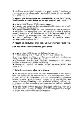  ειδικότερα, η αποστροφή προς ορισμένα φαγητά μπορεί να οφείλεται σε
δυσάρεστες προσωπικές εμπειρίες (τροφική δηλητηρίαση) ή στην μυρωδιά
τους ή στην υφή τους..
 Γράψτε μία παράγραφο στην οποία υποτίθεται πως ένας γονέας
προσπαθεί να πείσει τα παιδιά του να μην τρώνε σε φαστ φουντ.
 το φαγητό είναι ιδιαίτερα βλαβερό γι την υγεία..
 οι τροφές είναι φτωχές σε θρεπτικά στοιχεία, αλλά πλούσιες σε λιπαρά,
χημικές ουσίες και συντηρητικά..
 τα φαγητά παρασκευάζονταιαπό υλικά κατεψυγμένα ή προμαγειρεμένα..
 το διαιτολόγιο περιορίζεται μόνο σε ορισμένα φαγητά (μπιφτέκια,
πατάτες, αναψυκτικά..) και απουσιάζουν άλλα που είναι πολύτιμα για την
ανάπτυξη ιδίως ενός νέου ανθρώπου (ψάρι, όσπρια, λαχανικά..)..
 υπάρχει ο κίνδυνος πρόκλησης παχυσαρκίας, τροφικών αλλεργιών,
γαστρεντερικών προβλημάτων..
 Γράψτε μία παράγραφο στην οποία να εξηγείτε στους γονείς σας
γιατί σας αρέσει να πηγαίνετε στα φαστ φουντ.
 τα φαγητά είναι πολύ νόστιμα και ιδιαίτερα λαχταριστά..
 αντίθετα, τα όσπρια και τα λαχανικά στο σπίτι είναι αηδιαστικά..
 στα φαστ φουντ σερβίρονται και θρεπτικά φαγητά, όπως σαλάτες και
ειδικά μενού για όσους δεν επιθυμούν κρέας..
 το περιβάλλον τους είναι πολύ ευχάριστο, ανταποκρίνεται στη νεανική
μόδα και συνδυάζει με το φαγητό και μουσική..
 προσφέρεται γρήγορο και φθηνό φαγητό (οικονομία χρόνου και
χρημάτων)..
 Φαγητό: απόλαυση ή μέσο για επιβίωση;
 για πολλούς το φαγητό είναι απόλαυση και συνδέεται με την ανάγκη
τους για ψυχαγωγία και επικοινωνία με τους συνανθρώπους τους…
άλλωστε, η μαγειρική έχει εξελιχθεί σε πραγματική τέχνη και έχει αποφέρει
ποικιλία εδεσμάτων και γεύσεων που ερεθίζουν ευχάριστα τις αισθήσεις και
καθιστούν το φαγητό ξεχωριστή χαρά… αυτό όμως ισχύει για εκείνους τους
ανθρώπους που δεν απειλούνται από υποσιτισμό και διαθέτουν αφθονία
αγαθών…
 για τους πολίτες ωστόσο αδύναμων οικονομικά κοινωνικών ομάδων ή
λαών, που δυσκολεύονται να εξασφαλίσουν την καθημερινή τους τροφή,
το φαγητό αντιμετωπίζεται ως μέσο για επιβίωση…
 