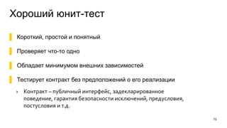Хороший юнит-тест
▌ Короткий, простой и понятный
▌ Проверяет что-то одно
▌ Обладает минимумом внешних зависимостей
▌ Тестирует контракт без предположений о его реализации
› Контракт – публичный интерфейс, задекларированное
поведение, гарантия безопасности исключений, предусловия,
постусловия и т.д.
15
 