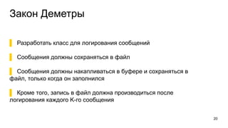 Закон Деметры
▌ Разработать класс для логирования сообщений
▌ Сообщения должны сохраняться в файл
▌ Сообщения должны накапливаться в буфере и сохраняться в
файл, только когда он заполнился
▌ Кроме того, запись в файл должна производиться после
логирования каждого K-го сообщения
20
 
