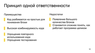 Принцип одной ответственности
Преимущества
▌ Код разбивается на простые для
понимания блоки
▌ Высокая комбинируемость кода
▌ Упрощение повторного
использования кода
▌ Упрощение тестирования
52
Недостатки
▌ Появление большого
количества блоков
▌ Становится сложнее понять, как
работает программа целиком
 