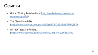 Ссылки
› Guide:WritingTestable Code (http://misko.hevery.com/code-
reviewers-guide/)
› The Clean CodeTalks
(http://www.youtube.com/playlist?list=PLBDAB2BA83BB6588E)
› AllYourTests areTerrible...
(https://www.youtube.com/watch?t=2285&v=u5senBJUkPc)
54
 