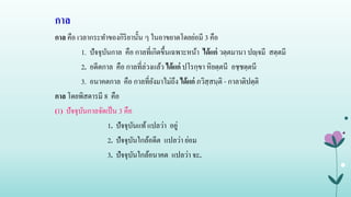 กาล
กาล คือ เวลากระทาของกิริยานั้น ๆ ในอาขยาตโดยย่อมี 3 คือ
1. ปัจจุบันกาล คือ กาลที่เกิดขึ้นเฉพาะหน้า ได้แก่ วตฺตมานา ปญฺจมี สตฺตมี
2. อดีตกาล คือ กาลที่ล่วงแล้ว ได้แก่ ปโรกฺขา หิยตฺตนี อชฺชตฺตนี
3. อนาคตกาล คือ กาลที่ยังมาไม่ถึง ได้แก่ ภวิสฺสนฺติ - กาลาติปตฺติ
กาล โดยพิสดารมี 8 คือ
(1) ปัจจุบันกาลจัดเป็น 3 คือ
1. ปัจจุบันแท้แปลว่า อยู่
2. ปัจจุบันใกล้อดีต แปลว่า ย่อม
3. ปัจจุบันใกล้อนาคต แปลว่า จะ.
 
