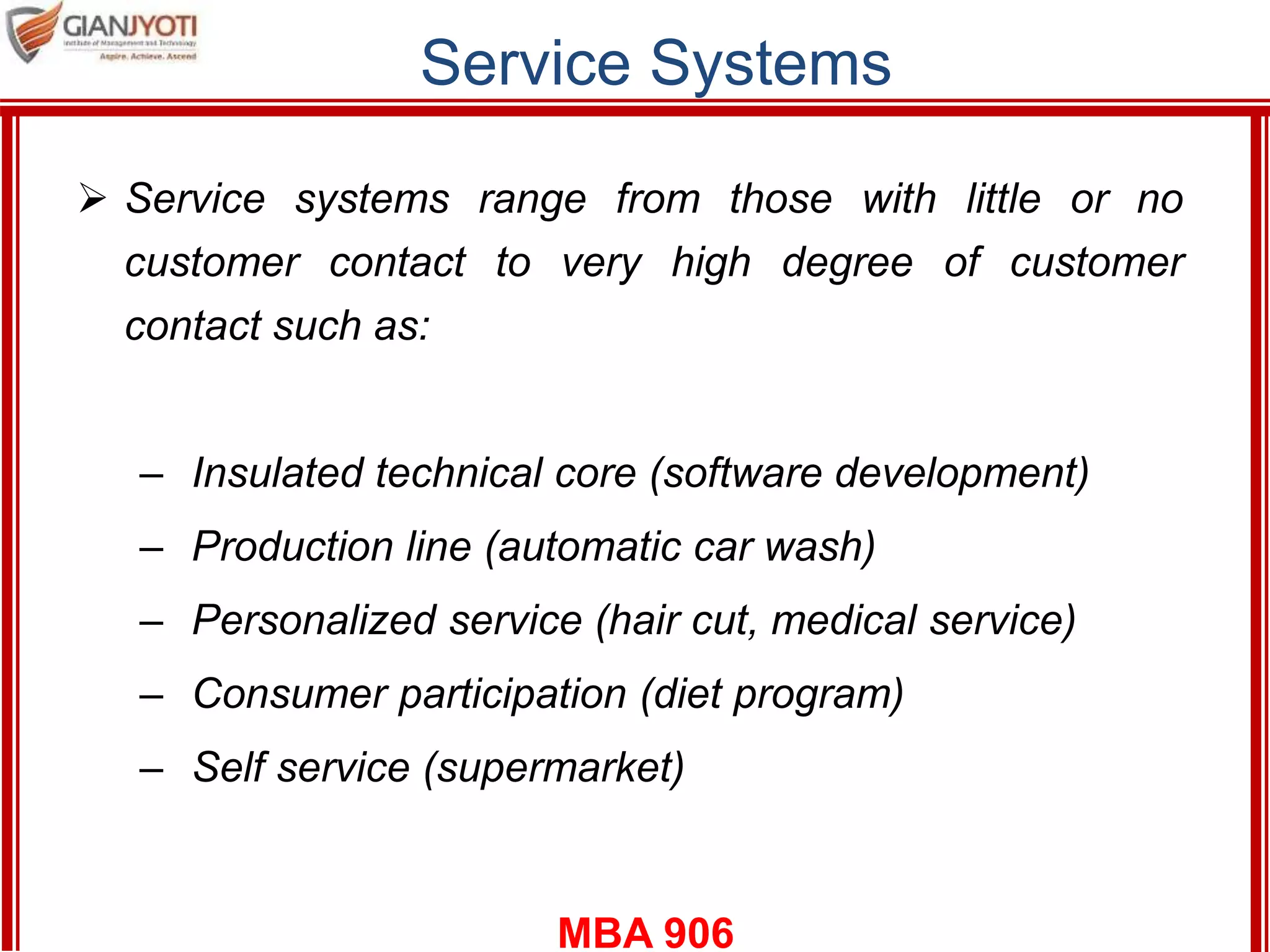 MBA 906
Service Systems
 Service systems range from those with little or no
customer contact to very high degree of customer
contact such as:
– Insulated technical core (software development)
– Production line (automatic car wash)
– Personalized service (hair cut, medical service)
– Consumer participation (diet program)
– Self service (supermarket)
 