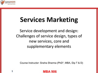 MBA 9061
Services Marketing
Service development and design:
Challenges of service design, types of
new services, core and
supplementary elements
Course Instructor: Sneha Sharma (PhD*, MBA, Dip T & D)
 