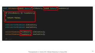 "Повседневный С++: boost и STL", Михаил Матросов, C++ Russia 2016 10
bool doCompare(const Bakery* oldBakery, const Bakery* newBakery)
{
if (!oldBakery || !newBakery)
{
return false;
}
std::vector<Cookie> oldCookies;
std::vector<Cookie> newCookies;
collectCookies(*oldBakery, oldCookies);
collectCookies(*newBakery, newCookies);
// ...
 