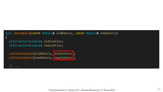 bool doCompare(const Bakery& oldBakery, const Bakery& newBakery)
{
std::vector<Cookie> oldCookies;
std::vector<Cookie> newCookies;
collectCookies(oldBakery, oldCookies);
collectCookies(newBakery, newCookies);
// ...
"Повседневный С++: boost и STL", Михаил Матросов, C++ Russia 2016 13
 