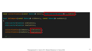 "Повседневный С++: boost и STL", Михаил Матросов, C++ Russia 2016 14
void collectCookies(const Bakery& bakery, std::vector<Cookie>& o_cookies);
bool doCompare(const Bakery& oldBakery, const Bakery& newBakery)
{
std::vector<Cookie> oldCookies;
std::vector<Cookie> newCookies;
collectCookies(oldBakery, oldCookies);
collectCookies(newBakery, newCookies);
// ...
 