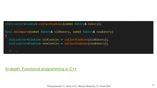 "Повседневный С++: boost и STL", Михаил Матросов, C++ Russia 2016 15
std::vector<Cookie> collectCookies(const Bakery& bakery);
bool doCompare(const Bakery& oldBakery, const Bakery& newBakery)
{
std::vector<Cookie> oldCookies = collectCookies(oldBakery);
std::vector<Cookie> newCookies = collectCookies(newBakery);
// ...
In-depth: Functional programming in C++
 