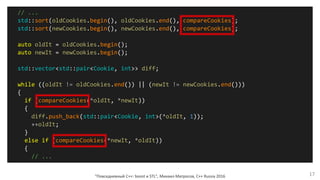 "Повседневный С++: boost и STL", Михаил Матросов, C++ Russia 2016 17
// ...
std::sort(oldCookies.begin(), oldCookies.end(), compareCookies);
std::sort(newCookies.begin(), newCookies.end(), compareCookies);
auto oldIt = oldCookies.begin();
auto newIt = newCookies.begin();
std::vector<std::pair<Cookie, int>> diff;
while ((oldIt != oldCookies.end()) || (newIt != newCookies.end()))
{
if (compareCookies(*oldIt, *newIt))
{
diff.push_back(std::pair<Cookie, int>(*oldIt, 1));
++oldIt;
}
else if (compareCookies(*newIt, *oldIt))
{
// ...
 