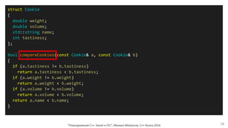 "Повседневный С++: boost и STL", Михаил Матросов, C++ Russia 2016 18
struct Cookie
{
double weight;
double volume;
std::string name;
int tastiness;
};
bool compareCookies(const Cookie& a, const Cookie& b)
{
if (a.tastiness != b.tastiness)
return a.tastiness < b.tastiness;
if (a.weight != b.weight)
return a.weight < b.weight;
if (a.volume != b.volume)
return a.volume < b.volume;
return a.name < b.name;
}
 