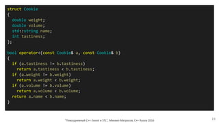 "Повседневный С++: boost и STL", Михаил Матросов, C++ Russia 2016 19
struct Cookie
{
double weight;
double volume;
std::string name;
int tastiness;
};
bool operator<(const Cookie& a, const Cookie& b)
{
if (a.tastiness != b.tastiness)
return a.tastiness < b.tastiness;
if (a.weight != b.weight)
return a.weight < b.weight;
if (a.volume != b.volume)
return a.volume < b.volume;
return a.name < b.name;
}
 