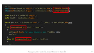 "Повседневный С++: boost и STL", Михаил Матросов, C++ Russia 2016 20
// ...
std::sort(oldCookies.begin(), oldCookies.end(), compareCookies);
std::sort(newCookies.begin(), newCookies.end(), compareCookies);
auto oldIt = oldCookies.begin();
auto newIt = newCookies.begin();
while ((oldIt != oldCookies.end()) || (newIt != newCookies.end()))
{
if (compareCookies(*oldIt, *newIt))
{
diff.push_back(std::pair<Cookie, int>(*oldIt, 1));
++oldIt;
}
else if (compareCookies(*newIt, *oldIt))
{
// ...
 