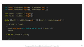 "Повседневный С++: boost и STL", Михаил Матросов, C++ Russia 2016 21
// ...
std::sort(oldCookies.begin(), oldCookies.end());
std::sort(newCookies.begin(), newCookies.end());
auto oldIt = oldCookies.begin();
auto newIt = newCookies.begin();
while ((oldIt != oldCookies.end()) || (newIt != newCookies.end()))
{
if (*oldIt < *newIt)
{
diff.push_back(std::pair<Cookie, int>(*oldIt, 1));
++oldIt;
}
else if (*newIt < *oldIt)
{
// ...
 