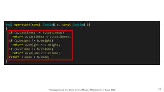 "Повседневный С++: boost и STL", Михаил Матросов, C++ Russia 2016 22
bool operator<(const Cookie& a, const Cookie& b)
{
if (a.tastiness != b.tastiness)
return a.tastiness < b.tastiness;
if (a.weight != b.weight)
return a.weight < b.weight;
if (a.volume != b.volume)
return a.volume < b.volume;
return a.name < b.name;
}
 