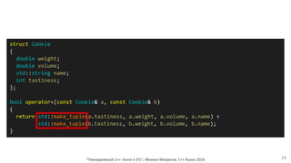 "Повседневный С++: boost и STL", Михаил Матросов, C++ Russia 2016 24
struct Cookie
{
double weight;
double volume;
std::string name;
int tastiness;
};
bool operator<(const Cookie& a, const Cookie& b)
{
return std::make_tuple(a.tastiness, a.weight, a.volume, a.name) <
std::make_tuple(b.tastiness, b.weight, b.volume, b.name);
}
 