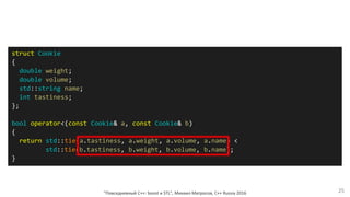 "Повседневный С++: boost и STL", Михаил Матросов, C++ Russia 2016 25
struct Cookie
{
double weight;
double volume;
std::string name;
int tastiness;
};
bool operator<(const Cookie& a, const Cookie& b)
{
return std::tie(a.tastiness, a.weight, a.volume, a.name) <
std::tie(b.tastiness, b.weight, b.volume, b.name);
}
 