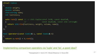 "Повседневный С++: boost и STL", Михаил Матросов, C++ Russia 2016 27
struct Cookie
{
double weight;
double volume;
std::string name;
int tastiness;
auto rank() const // -> std::tuple<const int&, const double&,
{ // const double&, const std::string&>
return std::tie(tastiness, weight, volume, name);
}
};
bool operator<(const Cookie& a, const Cookie& b)
{
return a.rank() < b.rank();
}
Implementing comparison operators via 'tuple' and 'tie', a good idea?
 
